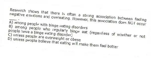 Research shows that there is often a strong association between feeling negative emotions and overeating. However, this association does NOT occur ____.
A) among people with binge eating disorders
B) among people who regularly binge eat (regardless of whether or not people have a binge eating disorder)
C) unless people are overweight or obese
D) unless people believe that eating will make them feel better