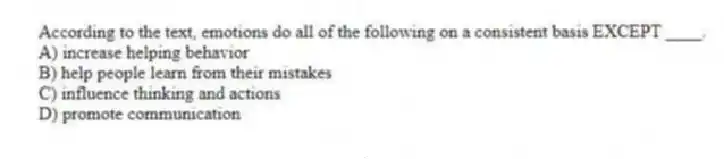According to the text, emotions do all of the following on a consistent basis EXCEPT ____.
A) increase helping behavior
B) help people learn from their mistakes
C) influence thinking and actions
D) promote communication