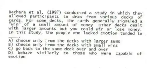 Bechara et al. (1997) conducted a study in which they allowed participants to draw from various decks of cards. For some decks, the cards generally signaled a "win" of a small amount of money. Other decks dealt with larger amounts but you could win or lose money. In this study, the people who lacked emotion tended to ____.
A) choose only from the decks with larger sums
B) choose only from the decks with small wins
C) go back to the same deck over and over
D) behave similarly to those who were capable of emotion