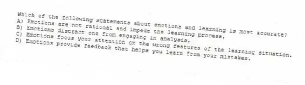 Which of the following statements about emotions and learning is most accurate?
A) Emotions are not rational and impede the learning process.
B) Emotions distract one from engaging in analysis.
C) Emotions focus your attention on the wrong features of the learning situation.
D) Emotions provide feedback that helps you learn from your mistakes.