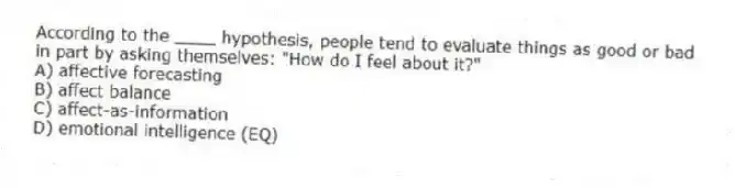 According to the ____ hypothesis, people tend to evaluate things as good or bad in part by asking themselves: "How do I feel about it?"
A) affective forecasting
B) affect balance
C) affect-as-information
D) emotional intelligence (EQ)