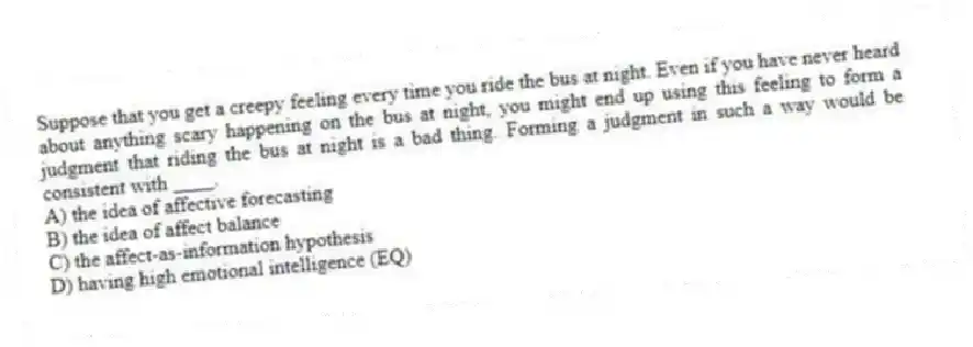 Suppose that you get a creepy feeling every time you ride the bus at night. Even if you have never heard about anything scary happening on the bus at night, you might end up using this feeling to form a judgment that riding the bus at night is a bad thing. Forming a judgment in such a way would be consistent with ____.
A) the idea of affective forecasting
B) the idea of affect balance
C) the affect-as-information hypothesis
D) having high emotional intelligence (EQ)