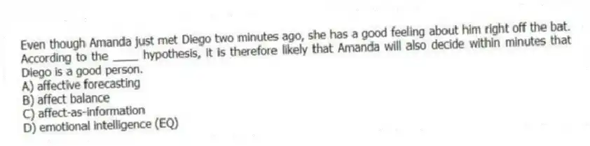 Even though Amanda just met Diego two minutes ago, she has a good feeling about him right off the bat. According to the ____ hypothesis, it is therefore likely that Amanda will also decide within minutes that Diego is a good person.
A) affective forecasting
B) affect balance
C) affect-as-information
D) emotional intelligence (EQ)