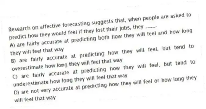 Research on affective forecasting suggests that, when people are asked to predict how they would feel if they lost their jobs, they ____.
A) are fairly accurate at predicting both how they will feel and how long they will feel that way
B) are fairly accurate at predicting how they will feel, but tend to overestimate how long they will feel that way
C) are fairly accurate at predicting how they will feel, but tend to underestimate how long they will feel that way
D) are not very accurate at predicting how they will feel or how long they will feel that way