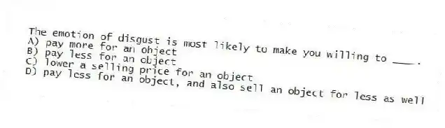 The emotion of disgust is most likely to make you willing to ____.
A) pay more for an object
B) pay less for an object
C) lower a selling price for an object
D) pay less for an object, and also sell an object for less as well
