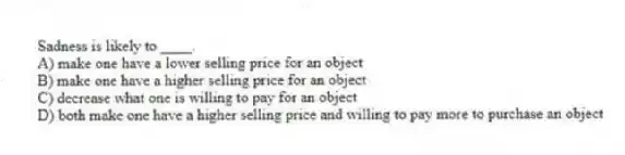 Sadness is likely to ____.
A) make one have a lower selling price for an object
B) make one have a higher selling price for an object
C) decrease what one is willing to pay for an object
D) both make one have a higher selling price and willing to pay more to purchase an object
