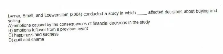 Lerner, Small, and Loewenstein (2004) conducted a study in which ____ affected decisions about buying and selling.
A) emotions caused by the consequences of financial decisions in the study
B) emotions leftover from a previous event
C) happiness and sadness
D) guilt and shame