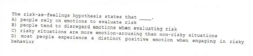 The risk-as-feelings hypothesis states that ____.
A) people rely on emotions to evaluate risk
B) people tend to disregard emotions when evaluating risk
C) risky situations are more emotion-arousing than non-risky situations
D) most people experience a distinct positive emotion when engaging in risky behavior