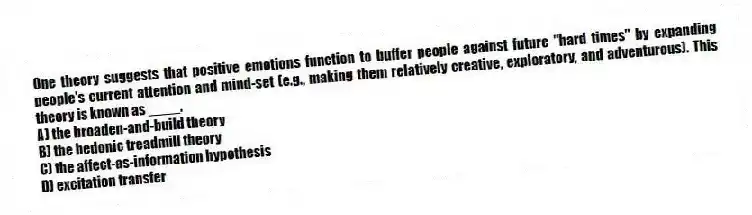 One theory suggests that positive emotions function to buffer people against future "hard times" by expanding people's current attention and mind-set (e.g., making them relatively creative, exploratory, and adventurous). This theory is known as ____.
A) the broaden-and-build theory
B) the hedonic treadmill theory
C) the affect-as-information hypothesis
D) excitation transfer
