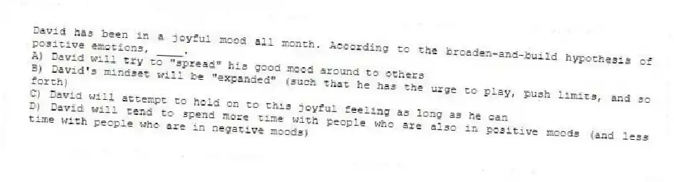 David has been in a joyful mood all month. According to the broaden-and-build hypothesis of positive emotions, ____.
A) David will try to "spread" his good mood around to others
B) David's mindset will be "expanded" (such that he has the urge to play, push limits, and so forth)
C) David will attempt to hold on to this joyful feeling as long as he can
D) David will tend to spend more time with people who are also in positive moods (and less time with people who are in negative moods)