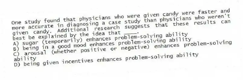 One study found that physicians who were given candy were faster and more accurate in diagnosing a case study than physicians who weren't given candy. Additional research suggests that these results can best be explained by the idea that ____.
A) sugar (temporarily) enhances problem-solving ability
B) being in a good mood enhances problem-solving ability
C) arousal (whether positive or negative) enhances problem-solving ability
D) being given incentives enhances problem-solving ability