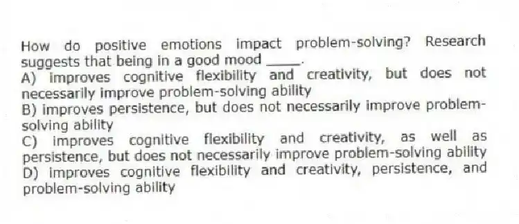 How do positive emotions impact problem-solving? Research suggests that being in a good mood ____.
A) improves cognitive flexibility and creativity, but does not necessarily improve problem-solving ability
B) improves persistence, but does not necessarily improve problem-solving ability
C) improves cognitive flexibility and creativity, as well as persistence, but does not necessarily improve problem-solving ability
D) improves cognitive flexibility and creativity, persistence, and problem-solving ability