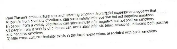 Paul Ekman's cross-cultural research inferring emotions from facial expressions suggests that ____.
A) people from a variety of cultures can successfully infer positive but not negative emotions
B) people from a variety of cultures can successfully infer negative but not positive emotions
C) people from a variety of cultures can accurately infer six basic emotions, including both positive and negative emotions
D) little cross-cultural similarity exists in the facial expressions associated with basic emotions