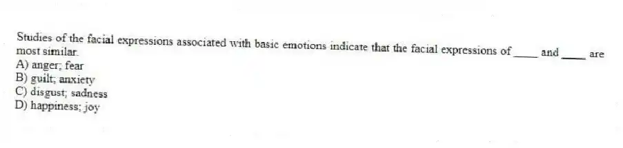 Studies of the facial expressions associated with basic emotions indicate that the facial expressions of ____ and ____ are most similar.
A) anger; fear
B) guilt; anxiety
C) disgust; sadness
D) happiness; joy