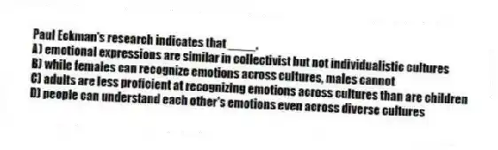 Paul Eckman's research indicates that ____.
A) emotional expressions are similar in collectivist but not individualistic cultures
B) while females can recognize emotions across cultures, males cannot
C) adults are less proficient at recognizing emotions across cultures than are children
D) people can understand each other's emotions even across diverse cultures