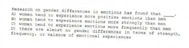 Research on gender differences in emotions has found that ____.
A) women tend to experience more positive emotions than men
B) women tend to experience emotions more strongly than men
C) women tend to experience emotions more frequently than men
D) there are almost no gender differences in terms of strength, frequency, or valence of emotional experiences