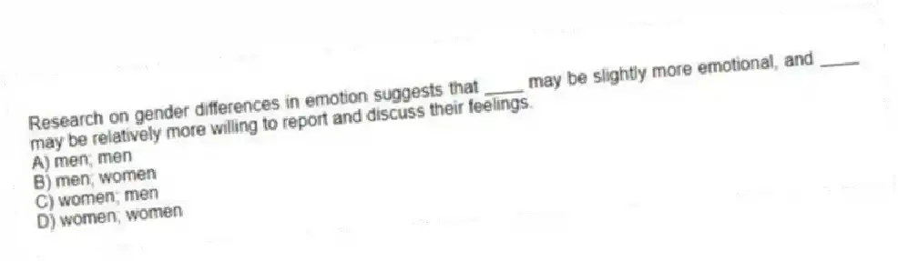 Research on gender differences in emotion suggests that ____ may be slightly more emotional, and ____ may be relatively more willing to report and discuss their feelings.
A) men; men
B) men; women
C) women; men
D) women; women