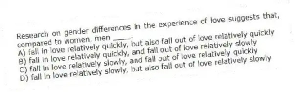 Research on gender differences in the experience of love suggests that, compared to women, men ____.
A) fall in love relatively quickly, but also fall out of love relatively quickly
B) fall in love relatively quickly, and fall out of love relatively slowly
C) fall in love relatively slowly, and fall out of love relatively quickly
D) fall in love relatively slowly, but also fall out of love relatively slowly