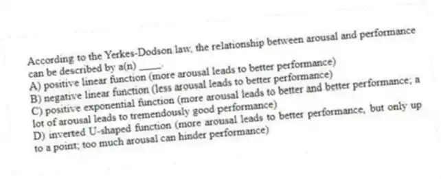 According to the Yerkes-Dodson law, the relationship between arousal and performance can be described by a(n) ____.
A) positive linear function (more arousal leads to better performance)
B) negative linear function (less arousal leads to better performance)
C) positive exponential function (more arousal leads to better and better performance; a lot of arousal leads to tremendously good performance)
D) inverted U-shaped function (more arousal leads to better performance, but only up to a point; too much arousal can hinder performance)