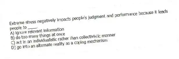 Extreme stress negatively impacts people's judgment and performance because it leads people to ____.
A) ignore relevant information
B) do too many things at once
C) act in an individualistic rather than collectivistic manner
D) go into an alternate reality as a coping mechanism