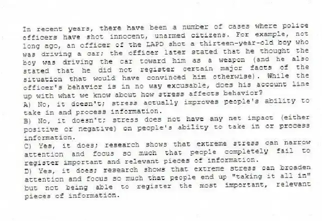 In recent years, there have been a number of cases where police officers have shot innocent, unarmed citizens. For example, not long ago, an officer of the LAPD shot a thirteen-year-old boy who was driving a car; the officer later stated that he thought the boy was driving the car toward him as a weapon (and he also stated that he did not register certain major facts of the situation that would have convinced him otherwise). While the officer's behavior is in no way excusable, does his account line up with what we know about how stress affects behavior?
A) No, it doesn't; stress actually improves people's ability to take in and process information.
B) No, it doesn't; stress does not have any net impact (either positive or negative) on people's ability to take in or process information.
C) Yes, it does; research shows that extreme stress can narrow attention and focus so much that people completely fail to register important and relevant pieces of information.
D) Yes, it does; research shows that extreme stress can broaden attention and focus so much that people end up "taking it all in" but not being able to register the most important, relevant pieces of information.