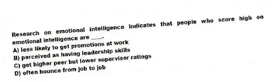 Research on emotional intelligence indicates that people who score high on emotional intelligence are ____.
A) less likely to get promotions at work
B) perceived as having leadership skills
C) get higher peer but lower supervisor ratings
D) often bounce from job to job
