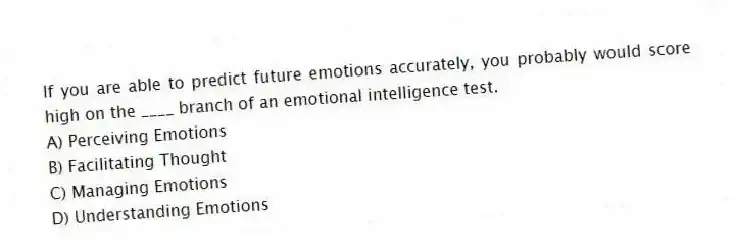 If you are able to predict future emotions accurately, you probably would score high on the ____ branch of an emotional intelligence test.
A) Perceiving Emotions
B) Facilitating Thought
C) Managing Emotions
D) Understanding Emotions