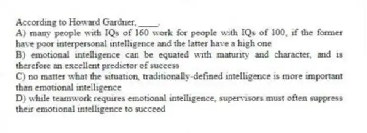 According to Howard Gardner, ____.
A) many people with IQs of 160 work for people with IQs of 100, if the former have poor interpersonal intelligence and the latter have a high one
B) emotional intelligence can be equated with maturity and character, and is therefore an excellent predictor of success
C) no matter what the situation, traditionally-defined intelligence is more important than emotional intelligence
D) while teamwork requires emotional intelligence, supervisors must often suppress their emotional intelligence to succeed