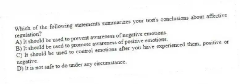 Which of the following statements summarizes your text's conclusions about affective regulation?
A) It should be used to prevent awareness of negative emotions.
B) It should be used to promote awareness of positive emotions.
C) It should be used to control emotions after you have experienced them, positive or negative.
D) It is not safe to do under any circumstance.