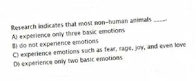 Research indicates that most non-human animals ____.
A) experience only three basic emotions
B) do not experience emotions
C) experience emotions such as fear, rage, joy, and even love
D) experience only two basic emotions