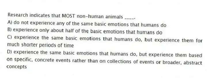 Research indicates that MOST non-human animals ____.
A) do not experience any of the same basic emotions that humans do
B) experience only about half of the basic emotions that humans do
C) experience the same basic emotions that humans do, but experience them for much shorter periods of time
D) experience the same basic emotions that humans do, but experience them based on specific, concrete events rather than on collections of events or broader, abstract concepts