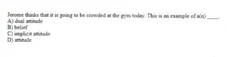Jerome thinks that it is going to be crowded at the gym today. This is an example of a(n) ____.
A) dual attitude
B) belief
C) implicit attitude
D) attitude
