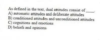 As defined in the text, dual attitudes consist of ____.
A) automatic attitudes and deliberate attitudes
B) conditioned attitudes and unconditioned attitudes
C) cognitions and emotions
D) beliefs and opinions