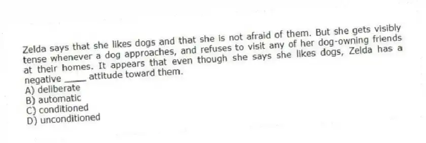 Zelda says that she likes dogs and that she is not afraid of them. But she gets visibly tense whenever a dog approaches, and refuses to visit any of her dog-owning friends at their homes. It appears that even though she says she likes dogs, Zelda has a negative ____ attitude toward them.
A) deliberate
B) automatic
C) conditioned
D) unconditioned