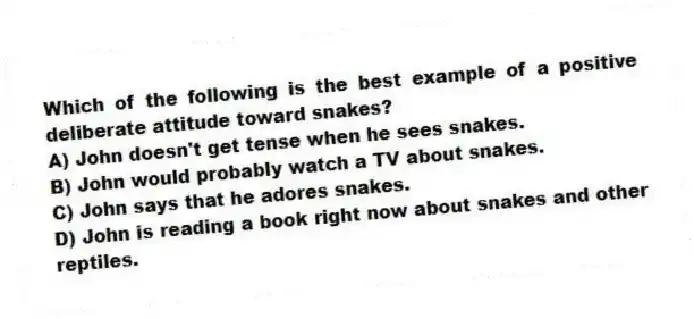 Which of the following is the best example of a positive deliberate attitude toward snakes?
A) John doesn't get tense when he sees snakes.
B) John would probably watch a TV about snakes.
C) John says that he adores snakes.
D) John is reading a book right now about snakes and other reptiles.