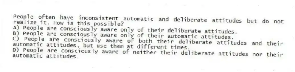 People often have inconsistent automatic and deliberate attitudes but do not realize it. How is this possible?
A) People are consciously aware only of their deliberate attitudes.
B) People are consciously aware only of their automatic attitudes.
C) People are consciously aware of both their deliberate attitudes and their automatic attitudes, but use them at different times.
D) People are consciously aware of neither their deliberate attitudes nor their automatic attitudes.