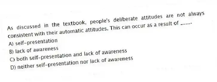 As discussed in the textbook, people's deliberate attitudes are not always consistent with their automatic attitudes. This can occur as a result of ____.
A) self-presentation
B) lack of awareness
C) both self-presentation and lack of awareness
D) neither self-presentation nor lack of awareness