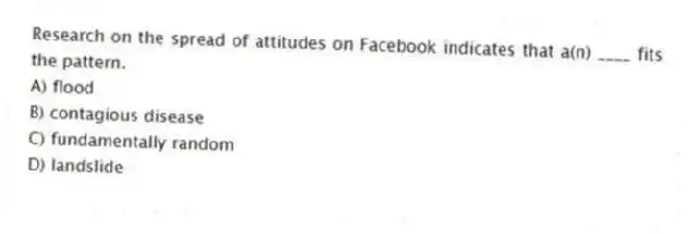 Research on the spread of attitudes on Facebook indicates that a(n) ____ fits the pattern.
A) flood
B) contagious disease
C) fundamentally random
D) landslide