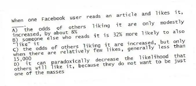 When one Facebook user reads an article and likes it, ____.
A) the odds of others liking it are only modestly increased, by about 8%
B) someone else who reads it is 32% more likely to also "like" it
C) the odds of others liking it are increased, but only when there are relatively few likes, generally less than 15,000
D) it can paradoxically decrease the likelihood that others will like it, because they do not want to be just one of the masses