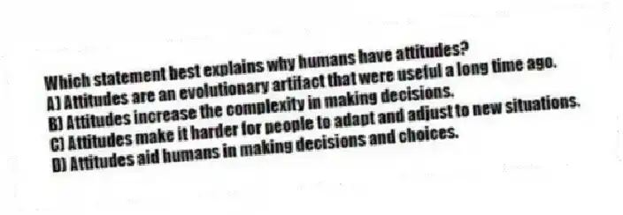 Which statement best explains why humans have attitudes?
A) Attitudes are an evolutionary artifact that were useful a long time ago.
B) Attitudes increase the complexity in making decisions.
C) Attitudes make it harder for people to adapt and adjust to new situations.
D) Attitudes aid humans in making decisions and choices.