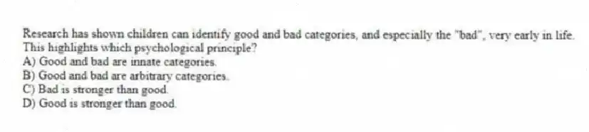Research has shown children can identify good and bad categories, and especially the "bad", very early in life. This highlights which psychological principle?
A) Good and bad are innate categories.
B) Good and bad are arbitrary categories.
C) Bad is stronger than good.
D) Good is stronger than good.