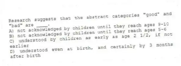 Research suggests that the abstract categories "good" and "bad" are ____.
A) not acknowledged by children until they reach ages 9-10
B) not acknowledged by children until they reach ages 5-6
C) understood by children as early as age 2 1/2, if not earlier
D) understood even at birth, and certainly by 3 months after birth
