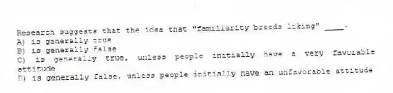 Research suggests that the idea that "familiarity breeds liking" ____.
A) is generally true
B) is generally false
C) is generally true, unless people initially have a very favorable attitude
D) is generally false, unless people initially have an unfavorable attitude
