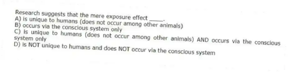 Research suggests that the mere exposure effect ____.
A) is unique to humans (does not occur among other animals)
B) occurs via the conscious system only
C) is unique to humans (does not occur among other animals) AND occurs via the conscious system only
D) is NOT unique to humans and does NOT occur via the conscious system