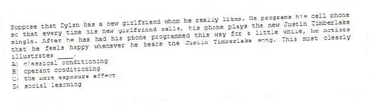 Suppose that Dylan has a new girlfriend whom he really likes. He programs his cell phone so that every time his new girlfriend calls, his phone plays the new Justin Timberlake single. After he has had his phone programmed this way for a little while, he notices that he feels happy whenever he hears the Justin Timberlake song. This most clearly illustrates ____.
A) classical conditioning
B) operant conditioning
C) the mere exposure effect
D) social learning
