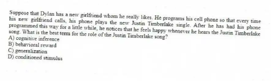 Suppose that Dylan has a new girlfriend whom he really likes. He programs his cell phone so that every time his new girlfriend calls, his phone plays the new Justin Timberlake single. After he has had his phone programmed this way for a little while, he notices that he feels happy whenever he hears the Justin Timberlake song. What is the best term for the role of the Justin Timberlake song?
A) cognitive inference
B) behavioral reward
C) generalization
D) conditioned stimulus