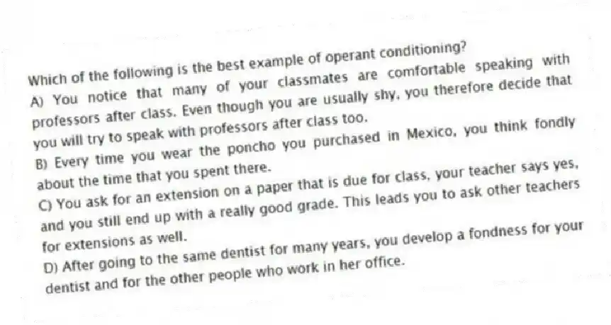 Which of the following is the best example of operant conditioning?
A) You notice that many of your classmates are comfortable speaking with professors after class. Even though you are usually shy, you therefore decide that you will try to speak with professors after class too.
B) Every time you wear the poncho you purchased in Mexico, you think fondly about the time that you spent there.
C) You ask for an extension on a paper that is due for class, your teacher says yes, and you still end up with a really good grade. This leads you to ask other teachers for extensions as well.
D) After going to the same dentist for many years, you develop a fondness for your dentist and for the other people who work in her office.