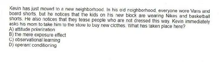 Kevin has just moved to a new neighborhood. In his old neighborhood, everyone wore Vans and board shorts, but he notices that the kids on his new block are wearing Nikes and basketball shorts. He also notices that they tease people who are not dressed this way. Kevin immediately asks his mom to take him to the store to buy new clothes. What has taken place here?
A) attitude polarization
B) the mere exposure effect
C) observational learning
D) operant conditioning