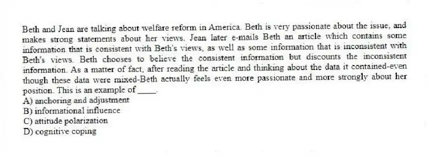 Beth and Jean are talking about welfare reform in America. Beth is very passionate about the issue, and makes strong statements about her views. Jean later e-mails Beth an article which contains some information that is consistent with Beth's views, as well as some information that is inconsistent with Beth's views. Beth chooses to believe the consistent information but discounts the inconsistent information. As a matter of fact, after reading the article and thinking about the data it contained-even though these data were mixed-Beth actually feels even more passionate and more strongly about her position. This is an example of ____.
A) anchoring and adjustment
B) informational influence
C) attitude polarization
D) cognitive coping