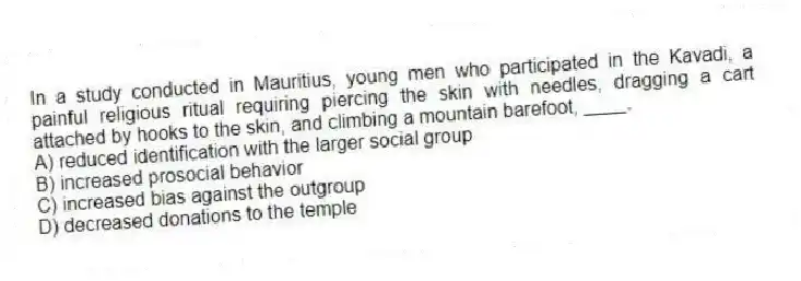 In a study conducted in Mauritius, young men who participated in the Kavadi, a painful religious ritual requiring piercing the skin with needles, dragging a cart attached by hooks to the skin, and climbing a mountain barefoot, ____.
A) reduced identification with the larger social group
B) increased prosocial behavior
C) increased bias against the outgroup
D) decreased donations to the temple